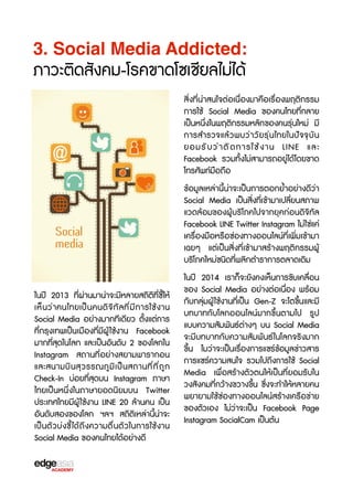 3. Social Media Addicted:

ภาวะติดสังคม-โรคขาดโซเชbยลไม่ได้
สิ่งที่น่าสนใจต่อเนื่องมาคือเรX่องพฤติกรรม
การใช้ Social Media ของคนไทยที่กลาย
เป็นหนึ่งในพฤติกรรมหลักของคนรุ่นใหม่ มี
การสำรวจแล้วพบว่าวัยรุ่นไทยในปัจจTบัน
ยอมรั บ ว่ า ติ ด การใช้ ง าน LINE และ
Facebook รวมทั้งไม่สามารถอยู่ได้ โดยขาด
โทรศัพท์มือถือ
ข้อมูลเหล่านี้น่าจะเป็นการตอกย้ำอย่างดีว่า
Social Media เป็นสิ่งที่เข้ามาเปลี่ยนสภาพ
แวดล้อมของผู้บร3โภคไปจากยุคก่อนดิจ3ทัล
Facebook LINE Twitter Instagram ไม่ใช่แค่
เครX่องมือหรXอช่องทางออนไลน์ที่เพิ่มเข้ามา
เฉยๆ แต่เป็นสิ่งที่เข้ามาสร้างพฤติกรรมผู้
บร3โภคใหม่ชนิดที่พลิกตำราการตลาดเดิม
ในปี 2013 ที่ผ่านมาน่าจะมีหลายสถิติที่ชb้ให้
เห็ น ว่ า คนไทยเป็ น คนดิ จ 3 ท ั ล ที ่ ม ี ก ารใช้ ง าน
Social Media อย่างมากทีเดียว ตั้งแต่การ
ที่กรุงเทพเป็นเมืองที่มีผู้ ใช้งาน Facebook
มากที่สุดในโลก และเป็นอันดับ 2 ของโลกใน
Instagram สถานที่อย่างสยามพารากอน
และสนามบิ น สุ ว รรณภู ม ิ เ ป็ น สถานที ่ ท ี ่ ถ ู ก
Check-In บ่อยที่สุดบน Instagram ภาษา
ไทยเป็นหนึ่งในภาษายอดนิยมบน Twitter
ประเทศไทยมีผู้ ใช้งาน LINE 20 ล้านคน เป็น
อันดับสองของโลก ฯลฯ สถิติเหล่านี้น่าจะ
เป็นตัวบ่งชb้ได้ถึงความตื่นตัวในการใช้งาน
Social Media ของคนไทยได้อย่างดี

ในปี 2014 เราก็จะยังคงเห็นการขับเคลื่อน
ของ Social Media อย่างต่อเนื่อง พร้อม
กับกลุ่มผู้ ใช้งานที่เป็น Gen-Z จะโตขF้นและมี
บทบาทกับโลกออนไลน์มากขF้นตามไป รูป
แบบความสัมพันธ์ต่างๆ บน Social Media
จะมีบทบาทกับความสัมพันธ์ ในโลกจร3งมาก
ขF้น ไมว่าจะเป็นเรX่องการแชร์ข้อมูลข่าวสาร
การแชร์ความสนใจ รวมไปถึงการใช้ Social
Media เพื่อสร้างตัวตนให้เป็นที่ยอมรับใน
วงสังคมที่กว้างขวางขF้น ซF่งจะทำให้หลายคน
พยายามใช้ช่องทางออนไลน์สร้างเครXอข่าย
ของตัวเอง ไม่ว่าจะเป็น Facebook Page
Instagram SocialCam เป็นต้น

 