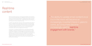 41 Digital Trends 2013
Experian Marketing Services
Real-time
content
When we enter the work place, email becomes the default communications
tool for almost all professionals and engagement levels are high. But when it
comes to our personal email accounts – the place where many of us receive
the majority of our marketing content – engagement levels often drop and
we might only check in once or twice a week, compared with social networks
which many of us check multiple times a day.
If a person only checks their email once a week, but eventually does open an
email, it is important that the information is as relevant to them as the day
it was sent. The key here lies within delivering dynamic, live content. People
want to know what is available today, not about a sale that ended yesterday.
The ability to update email content once it is in the inbox will become an
increasingly important trend in years to come, as consumers become
increasingly used to real-time engagement with brands.
Some brands – including UK mobile carriers – have started sending SMS
messages to customers to alert them to an email in their inbox. This uses
the real-time immediacy of a text message as a prompt to open the creative
content that is contained in an email. While only a few brands adopt this
approach, it is a clever way of driving email engagement – but if you received
a text message from every brand that sent an email, this would quickly
become an annoyance. Similarly, brands need to use clever analytics to
understand which customers are slow to open email and those that regularly
engage. Getting chased to open an email that you have already opened
would be just as annoying.
Digital Trends 2013
Experian Marketing Services
“The ability to update email content once
it is in the inbox will become an
increasingly important trend in years to
come, as consumers become
increasingly used to real-time
engagement with brands.”
42
[The Year That Emails Came To Life] [The Year That Emails Came To Life]
 
