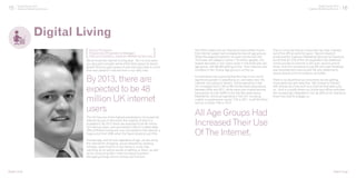 15 Digital Trends 2013
Experian Marketing Services 16Digital Trends 2013
Experian Marketing Services
We all know the internet is a big deal. Yet it is only when
you stop and consider some of the facts about its recent
growth that you get a grasp of just how big a deal it is and
how ever present it has become in our daily lives.
Digital Living
The UK has one of the highest penetrations of household
internet access in the world, the majority of which is
broadband. By 2013, there are expected to be 48 million
UK internet users, and according to Ofcom’s latest stats
76% of British homes are now connected to the internet, a
huge jump from 2000 when the figure stood at just 25%.
Increasingly, and almost regardless of age, we are using
the internet for shopping, social networking, booking
holidays, searching for a new home or a new love,
catching up on sports results or betting on them, as well
as for conducting life’s more mundane business –
like paying energy bills or sorting out finances.
By 2013, there are
expected to be 48
million UK internet
users
[Digital Living]
The ONS’s latest annual internet access bulletin found
that internet usage had increased across all age groups.
While the largest proportion of users comes from the
16-24 year old category (some 7.18 million people), the
largest decrease in non-users came in the 55-64 year old
age group, with 86,000 getting online. Even internet user
numbers in the 75 plus age group is on the up.
It is therefore not surprising that this has in turn led to
significant growth in advertising on, and sales over, the
internet. According to Verdict, online spending in the
UK increased from 2.3% to 8% of total retail expenditure
between 2004 and 2011, while sales over mobile devices
have grown by over 500% in the last two years alone.
Meanwhile, online ad spending in the UK, including
mobile, is projected to rise by 11% in 2011, to £4.55 billion
and by a further 12% in 2012.
That is not to say that as consumers we have checked
out of the offline world for good. Recent research
conducted for Experian Marketing Services by Populous
found that for 27% of the UK population the preferred
communications channel is still post, second only to
email. And this compares to just 8% who said Facebook
was the preferred channel and 4% who preferred to
receive brand communications via Twitter.
There is no doubt that as consumers we are getting
more particular and selective. We choose to interact
with brands at a time and via a channel that best suits
us. And in a world where our online and offline activities
are increasingly integrated it can be difficult for brands to
know how best to engage us.
All Age Groups Had
Increased Their Use
Of The Internet.
[Digital Living]
Danny Thompson,
Product and Propositions Manager,
Data and Analytics, Experian Marketing Services[ ]
 