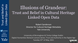 Trust
and
Belief
in
Linked
Open
Data
robert.
sanderson
@yale.edu
@azaroth42
Illusions of Grandeur:
Trust and Belief in Cultural Heritage
Linked Open Data
University of Birmingham & Trinity College Dublin
Digital Humanities Network Lecture Series: Trust and Authority in the Digital Age
Tuesday 25th of May, 2021
Robert Sanderson
Director for Cultural Heritage Metadata
Yale University
 