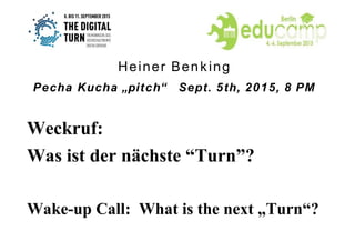 Weckruf:
Was ist der nächste “Turn”?
Wake-up Call: What is the next „Turn“?
Heiner Benking
Pecha Kucha „pitch“ Sept. 5th, 2015, 8 PM
 