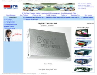 DVB-T box for car, digital TV receiver box for car, digital TV receriver for car, DVB-T box for car, DVB-S box for car, china shenzhen baiteman


                                                                                                                                                          DVB-T box for car, digital TV
                                                                                                                                                          receiver box for car, digital TV
                                                                                                                                                          receriver for car, DVB-T box for car,
                                                                                                                                                          DVB-S box for car



                                                        BTM (China) Company Limited is professional OEM manufacturer of car lcd monitor in China
           About Baiteman                             Our Products     Clients service        FAQ & Download         Contact us         Baiteman News                    How to order
             Main products                                     Car lcd monitor-TV---Headrest car LCD monitor---Stand-alone car LCD Monitor --- Sun-visor TFT LCD monitor--Digital
    Car DVD player                                             TV receiver (DVB-T box)
    Car multimedia player
    Car LCD TV+monitor
    Car parking sensor system
                                                                                                            Digital TV receiver box                                           made in china

    portable DVD player                                                                                             DVB-T box, DVB-S box
    UMPC-netbook-laptop                                                                                                                                  suited car dvd player




                                                                                                                                                      7 inch car dvd player (CR02301)




                                                                                                                                                   double din car DVD player (CR023012)




                                                                                                                                                    4.3 inch car dvd player (CR028014)




                                                                                                                           Model: DVB-1
                                                                                                                                                    4.3 inch car dvd player (CR028013)


                                                                                                             color option: sliver, golden, black


http://www.bf-china-factory.com/lswj/car-lcd-tv-monitor/lswj/digital-tv-receiver-DVB-T-BOX.html（第 1／3 页）2012-8-1 20:16:32
 