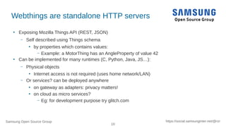 Samsung Open Source Group
10
https://social.samsunginter.net/@rzr
Webthings are standalone HTTP servers
●
Exposing Mozilla Things API (REST, JSON)
– Self described using Things schema
●
by properties which contains values:
– Example: a MotorThing has an AngleProperty of value 42
●
Can be implemented for many runtimes (C, Python, Java, JS…):
– Physical objects
●
Internet access is not required (uses home network/LAN)
– Or services? can be deployed anywhere
●
on gateway as adapters: privacy matters!
●
on cloud as micro services?
– Eg: for development purpose try glitch.com
 