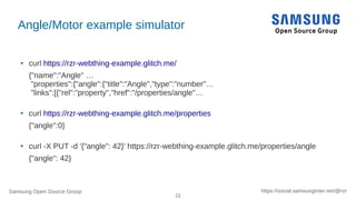 Samsung Open Source Group
11
https://social.samsunginter.net/@rzr
Angle/Motor example simulator
●
curl https://rzr-webthing-example.glitch.me/
{"name":"Angle" …
"properties":{"angle":{"title":"Angle","type":"number"…
"links":[{"rel":"property","href":"/properties/angle"…
●
curl https://rzr-webthing-example.glitch.me/properties
{"angle":0}
●
curl -X PUT -d '{"angle": 42}' https://rzr-webthing-example.glitch.me/properties/angle
{"angle": 42}
 
