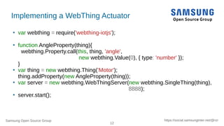 Samsung Open Source Group
12
https://social.samsunginter.net/@rzr
●
var webthing = require('webthing-iotjs');
●
function AngleProperty(thing){
webthing.Property.call(this, thing, 'angle',
new webthing.Value(0), { type: 'number' });
}
●
var thing = new webthing.Thing('Motor');
thing.addProperty(new AngleProperty(thing));
●
var server = new webthing.WebThingServer(new webthing.SingleThing(thing),
8888);
●
server.start();
Implementing a WebThing Actuator
 