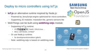 Samsung Open Source Group
13
https://social.samsunginter.net/@rzr
Deploy to micro controllers using IoT.js
●
IoT.js an alternative runtime inspired by Node.js:
– Powered by JerryScript engine optimized for micro-controllers
– Supporting JS modules: mastodon-lite, generic-sensors-lite
●
WebThings can be built using webthing-iotjs module:
– Supporting IoT.js runtime:
●
OS: RT, NuttX, GNU/Linux …
●
MCU: ARTIK05X, STM32*
– Or use Node.js runtime:
●
for development/simulation (glitch)
– Note: webthing-iotjs is based on webthing-node
 