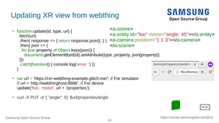 Samsung Open Source Group
18
https://social.samsunginter.net/@rzr
Updating XR view from webthing
●
function update(id, type, url) {
fetch(url)
.then( response => { return response.json(); } )
.then( json => {
for (var property of Object.keys(json)) {
document.getElementById(id).setAttribute(type, property, json[property]);
}})
.catch(function() { console.log('error: ') })
}
●
var url = 'https://rzr-webthing-example.glitch.me/'; // For simulator
// url = ‘http://webthinghost:8888’; // For device
update('foo’, 'motor', url + ‘/properties’);
●
curl -X PUT -d '{ "angle": 5}' $url/properties/angle
<a-scene>
<a-entity id="foo" motor="angle: 45"></a-entity>
<a-camera position="1 1 3"></a-camera>
</a-scene>
 