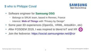 Samsung Open Source Group
2
https://social.samsunginter.net/@rzr
$ who is Philippe Coval
●
Software engineer for Samsung OSG
– Belongs to SRUK team, based in Rennes, France
– Interest: Web of Things with “Privacy by Design”
●
Some past 3D experiences (OpenGL, VRML, ArtoolKit+, etc)
●
After FOSDEM 2019, I was inspired to blend IoT and XR
●
Join the fediverse: https://social.samsunginter.net/@rzr
 
