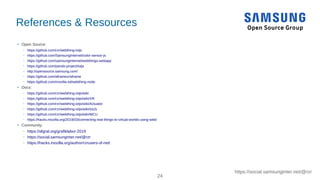 24
https://social.samsunginter.net/@rzr
References & Resources
●
Open Source:
– https://github.com/rzr/webthing-iotjs
– https://github.com/SamsungInternet/color-sensor-js
– https://github.com/samsunginternet/webthings-webapp
– https://github.com/pando-project/iotjs
– http://opensource.samsung.com/
– https://github.com/aframevr/aframe
– https://github.com/mozilla-iot/webthing-node
●
Docs:
– https://github.com/rzr/webthing-iotjs/wiki
– https://github.com/rzr/webthing-iotjs/wiki/XR
– https://github.com/rzr/webthing-iotjs/wiki/Actuator
– https://github.com/rzr/webthing-iotjs/wiki/IotJs
– https://github.com/rzr/webthing-iotjs/wiki/MCU
– https://hacks.mozilla.org/2019/03/connecting-real-things-to-virtual-worlds-using-web/
●
Community:
– https://afgral.org/grafiklabor-2019
– https://social.samsunginter.net/@rzr
– https://hacks.mozilla.org/author/rzrusers-sf-net/
 