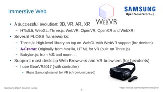 Samsung Open Source Group
4
https://social.samsunginter.net/@rzr
Immersive Web
●
A successful evolution: 3D, VR, AR, XR
– HTML5, WebGL, Three.js, WebVR, OpenVR, OpenXR and WebXR !
●
Several FLOSS frameworks:
– Three.js: High-level library on top on WebGL with WebVR support (for devices)
– A-Frame: Originally from Mozilla, HTML for VR (built on Three.js)
– Babylon.js: from MS and more ...
●
Support: most desktop Web Browsers and VR browsers (for headsets)
– I use GearVR2017 (with controller)
●
Runs SamungInternet for VR (chromium based)
 