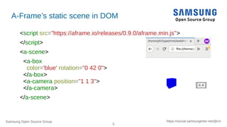 Samsung Open Source Group
5
https://social.samsunginter.net/@rzr
A-Frame’s static scene in DOM
<script src="https://aframe.io/releases/0.9.0/aframe.min.js">
</script>
<a-scene>
<a-box
color='blue' rotation="0 42 0">
</a-box>
<a-camera position="1 1 3">
</a-camera>
</a-scene>
 