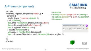 Samsung Open Source Group
7
https://social.samsunginter.net/@rzr
A-Frame components
<script>
AFRAME.registerComponent('motor', {
schema: {
angle: { type: 'number', default: 0},
}, init: function() {
this.child = document.createElement('a-box');
this.child.setAttribute('color', ‘green’);
this.el.appendChild(this.child);
}, update: function(old) {
var angle = Number(this.data.angle);
this.child.object3D.rotation.set(0, Number(this.data.angle), 0);
}
});
</script>
<a-scene>
<a-entity motor="angle: 45"></a-entity>
<a-camera position="1 1 3"></a-camera>
</a-scene>
 