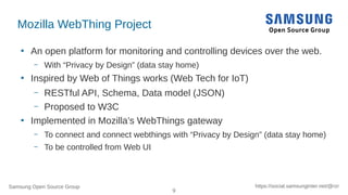 Samsung Open Source Group
9
https://social.samsunginter.net/@rzr
Mozilla WebThing Project
●
An open platform for monitoring and controlling devices over the web.
– With “Privacy by Design” (data stay home)
●
Inspired by Web of Things works (Web Tech for IoT)
– RESTful API, Schema, Data model (JSON)
– Proposed to W3C
●
Implemented in Mozilla’s WebThings gateway
– To connect and connect webthings with “Privacy by Design” (data stay home)
– To be controlled from Web UI
 