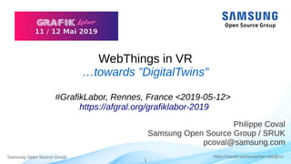 Samsung Open Source Group
1
https://social.samsunginter.net/@rzr
WebThings in VR
…towards ”DigitalTwins”
#GrafikLabor, Rennes, France <2019-05-12>
https://afgral.org/grafiklabor-2019
Philippe Coval
Samsung Open Source Group / SRUK
pcoval@samsung.com
 