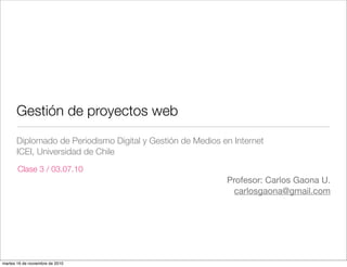 Gestión de proyectos web
       Diplomado de Periodismo Digital y Gestión de Medios en Internet
       ICEI, Universidad de Chile
       Clase 3 / 03.07.10
                                                            Profesor: Carlos Gaona U.
                                                              carlosgaona@gmail.com




martes 16 de noviembre de 2010
 