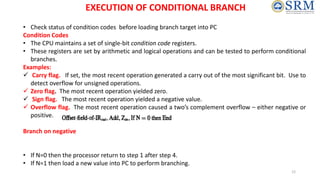• Check status of condition codes before loading branch target into PC
Condition Codes
• The CPU maintains a set of single-bit condition code registers.
• These registers are set by arithmetic and logical operations and can be tested to perform conditional
branches.
Examples:
 Carry flag. If set, the most recent operation generated a carry out of the most significant bit. Use to
detect overflow for unsigned operations.
 Zero flag. The most recent operation yielded zero.
 Sign flag. The most recent operation yielded a negative value.
 Overflow flag. The most recent operation caused a two’s complement overflow – either negative or
positive.
Branch on negative
• If N=0 then the processor return to step 1 after step 4.
• If N=1 then load a new value into PC to perform branching.
EXECUTION OF CONDITIONAL BRANCH
12
 