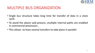 MULTIPLE BUS ORGANIZATION
• Single bus structure takes long time for transfer of data in a clock
cycle
• To avoid the above said process ,multiple internal paths are enabled
in commercial processors .
• This allows to have several transfers to take place in parallel
13
 