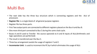 Multi Bus
• The next slide has the three bus structure which is connecting registers and the ALU of
processors
• Register file: is a single block of all general purpose registers
• Register file has three ports.
• First Two output ports are connected to different registers placed on the Bus A and Bus B.
• One more third port connected to Bus C during the same clock cycle.
• Buses A and B used to Transfer the source operands to A and B inputs of ALU.(Arithmetic and
logic operations are performed)
• The result is transferred over the Bus C.
• Three bus arrangement avoids the usage of registers Y and Z.
• Incrementer Unit: is used to increment the PC by 4 which eliminates the usage of ALU.
14
 