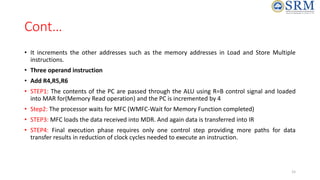 Cont…
• It increments the other addresses such as the memory addresses in Load and Store Multiple
instructions.
• Three operand instruction
• Add R4,R5,R6
• STEP1: The contents of the PC are passed through the ALU using R=B control signal and loaded
into MAR for(Memory Read operation) and the PC is incremented by 4
• Step2: The processor waits for MFC (WMFC-Wait for Memory Function completed)
• STEP3: MFC loads the data received into MDR. And again data is transferred into IR
• STEP4: Final execution phase requires only one control step providing more paths for data
transfer results in reduction of clock cycles needed to execute an instruction.
15
 