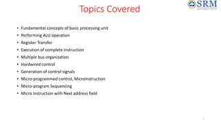 Topics Covered
• Fundamental concepts of basic processing unit
• Performing ALU operation
• Register Transfer
• Execution of complete instruction
• Multiple bus organization
• Hardwired control
• Generation of control signals
• Micro-programmed control, Microinstruction
• Micro-program Sequencing
• Micro instruction with Next address field
2
 