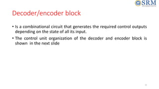 Decoder/encoder block
• Is a combinational circuit that generates the required control outputs
depending on the state of all its input.
• The control unit organization of the decoder and encoder block is
shown in the next slide
22
 