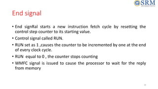 End signal
• End signRal starts a new instruction fetch cycle by resetting the
control step counter to its starting value.
• Control signal called RUN.
• RUN set as 1 ,causes the counter to be incremented by one at the end
of every clock cycle.
• RUN equal to 0 , the counter stops counting
• WMFC signal is issued to cause the processor to wait for the reply
from memory
28
 