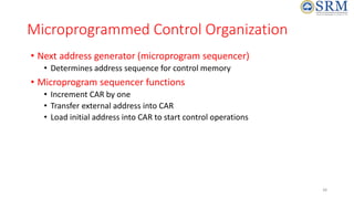 38
Microprogrammed Control Organization
• Next address generator (microprogram sequencer)
• Determines address sequence for control memory
• Microprogram sequencer functions
• Increment CAR by one
• Transfer external address into CAR
• Load initial address into CAR to start control operations
 