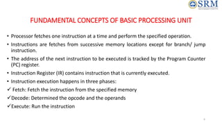 FUNDAMENTAL CONCEPTS OF BASIC PROCESSING UNIT
• Processor fetches one instruction at a time and perform the specified operation.
• Instructions are fetches from successive memory locations except for branch/ jump
instruction.
• The address of the next instruction to be executed is tracked by the Program Counter
(PC) register.
• Instruction Register (IR) contains instruction that is currently executed.
• Instruction execution happens in three phases:
 Fetch: Fetch the instruction from the specified memory
Decode: Determined the opcode and the operands
Execute: Run the instruction
4
 