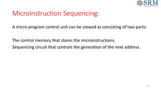 Microinstruction Sequencing:
A micro-program control unit can be viewed as consisting of two parts:
The control memory that stores the microinstructions.
Sequencing circuit that controls the generation of the next address.
40
 