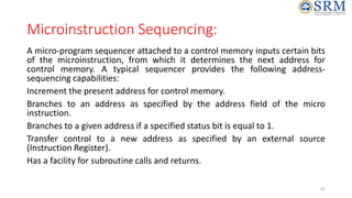 Microinstruction Sequencing:
A micro-program sequencer attached to a control memory inputs certain bits
of the microinstruction, from which it determines the next address for
control memory. A typical sequencer provides the following address-
sequencing capabilities:
Increment the present address for control memory.
Branches to an address as specified by the address field of the micro
instruction.
Branches to a given address if a specified status bit is equal to 1.
Transfer control to a new address as specified by an external source
(Instruction Register).
Has a facility for subroutine calls and returns.
41
 