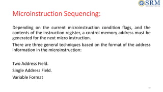 Microinstruction Sequencing:
Depending on the current microinstruction condition flags, and the
contents of the instruction register, a control memory address must be
generated for the next micro instruction.
There are three general techniques based on the format of the address
information in the microinstruction:
Two Address Field.
Single Address Field.
Variable Format
42
 