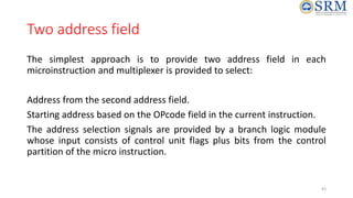 Two address field
The simplest approach is to provide two address field in each
microinstruction and multiplexer is provided to select:
Address from the second address field.
Starting address based on the OPcode field in the current instruction.
The address selection signals are provided by a branch logic module
whose input consists of control unit flags plus bits from the control
partition of the micro instruction.
43
 
