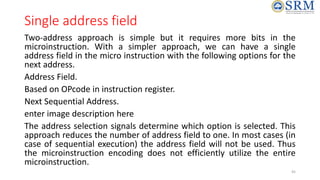 Single address field
Two-address approach is simple but it requires more bits in the
microinstruction. With a simpler approach, we can have a single
address field in the micro instruction with the following options for the
next address.
Address Field.
Based on OPcode in instruction register.
Next Sequential Address.
enter image description here
The address selection signals determine which option is selected. This
approach reduces the number of address field to one. In most cases (in
case of sequential execution) the address field will not be used. Thus
the microinstruction encoding does not efficiently utilize the entire
microinstruction.
45
 