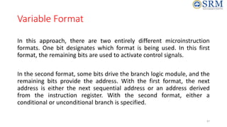 Variable Format
In this approach, there are two entirely different microinstruction
formats. One bit designates which format is being used. In this first
format, the remaining bits are used to activate control signals.
In the second format, some bits drive the branch logic module, and the
remaining bits provide the address. With the first format, the next
address is either the next sequential address or an address derived
from the instruction register. With the second format, either a
conditional or unconditional branch is specified.
47
 