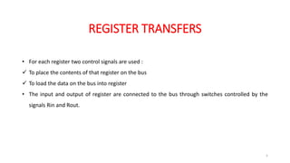 REGISTER TRANSFERS
5
• For each register two control signals are used :
 To place the contents of that register on the bus
 To load the data on the bus into register
• The input and output of register are connected to the bus through switches controlled by the
signals Rin and Rout.
 