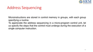 Address Sequencing
Microinstructions are stored in control memory in groups, with each group
specifying a routine.
To appreciate the address sequencing in a micro-program control unit, let
us specify the steps that the control must undergo during the execution of a
single computer instruction.
62
 