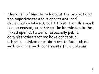 3
• There is no 'time to talk about the project and
the experiments about operational and
decisional databases, but I think that this work
can be reused, to enhance the knowledge in the
linked open data world, especially public
administration that we have conceptual
schemas . Linked open data are in fact tables,
with columns, with constraints from columns
 