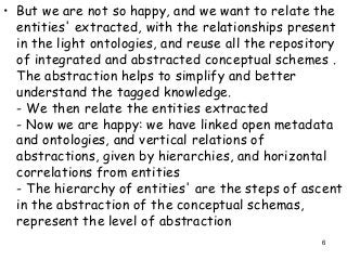 • But we are not so happy, and we want to relate the
entities' extracted, with the relationships present
in the light ontologies, and reuse all the repository
of integrated and abstracted conceptual schemes .
The abstraction helps to simplify and better
understand the tagged knowledge.
- We then relate the entities extracted
- Now we are happy: we have linked open metadata
and ontologies, and vertical relations of
abstractions, given by hierarchies, and horizontal
correlations from entities
- The hierarchy of entities' are the steps of ascent
in the abstraction of the conceptual schemas,
represent the level of abstraction
6
 