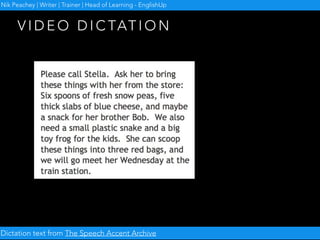• Record your video dictation
• Send it to your students
• They have to listen and write it down
• Then they record it and send it back to you
• NB: Focuses on receptive and productive
pronunciation
V I D E O D I C TAT I O N
Nik Peachey | Writer | Trainer | Head of Learning - EnglishUp
 