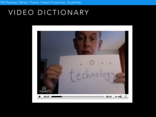 • Collect any new vocabulary which comes up during your
lesson
• Give each of the words to individual students
• Show them an example dictionary video
• Ask them to create their own clip for the word
• Collate and share the clips
• Use them for vocabulary revision
V I D E O D I C T I O N A RY
Example video dictionary http://www.vidtionary.com/
Nik Peachey | Writer | Trainer | Head of Learning - EnglishUp
 