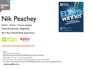 Nik Peachey
Head of Learning - EnglishUp
Nik Peachey | Head of Learning - EnglishUp
Author | Trainer | Blogger
• Digital video - A manual for language teachers:
https://itunes.apple.com/us/book/digital-video/
id1025275485
• 10 Lessons in digital literacy: https://
www.tes.com/us/teacher-lessons/10-lessons-in-
digital-literacy-11231525
• Web 2.0 Tools for teachers: https://
www.tes.com/us/teacher-lessons/web-2-0-tools-
for-teachers-11168048
• Creativity in the English language classroom:
http://englishagenda.britishcouncil.org/books-
resource-packs/creativity-english-language-
classroom
 