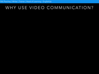 W H Y U S E V I D E O C O M M U N I C AT I O N ?
• Overcome isolation
• Build rapport
• Develop speaking skills
• Develop visual communication skills
• Develop digital literacy
Nik Peachey | Writer | Trainer | Head of Learning - EnglishUp
 