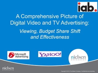 1
Copyright © 2012 The Nielsen Company. Confidential and proprietary.
IAB Online Video Study
Copyright © 2012 The Nielsen Company. Confidential and proprietary.
A Comprehensive Picture of
Digital Video and TV Advertising:
Viewing, Budget Share Shift
and Effectiveness
 