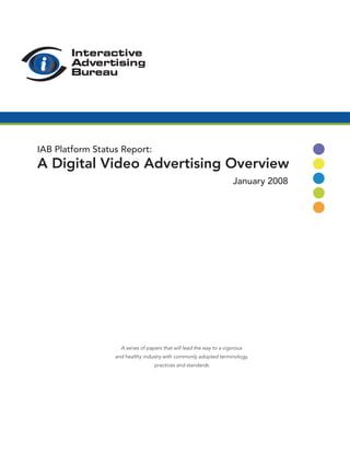 IAB Platform Status Report:
A Digital Video Advertising Overview
                                                                      January 2008




                    A series of papers that will lead the way to a vigorous
                  and healthy industry with commonly adopted terminology,
                                   practices and standards.
 