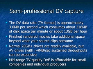 Semi-professional DV capture The DV data rate (TV format) is approximately 3.6MB per second which consumes about 216MB of disk space per minute or about 13GB per hour Finished rendered movies take additional space beyond what your source clips consume Normal 20GB+ drives are readily available, but AV drives (with >4MB/sec sustained throughput) can be expensive Mid-range TV-quality DVE is affordable for small companies and individual producers 