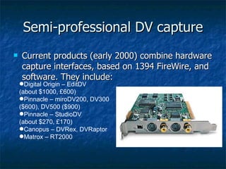 Semi-professional DV capture Current products (early 2000) combine hardware capture interfaces, based on 1394 FireWire, and software. They include: Digital Origin – EditDV (about $1000, £600) Pinnacle – miroDV200, DV300 ($600), DV500 ($900) Pinnacle – StudioDV (about $270, £170) Canopus – DVRex, DVRaptor Matrox – RT2000 