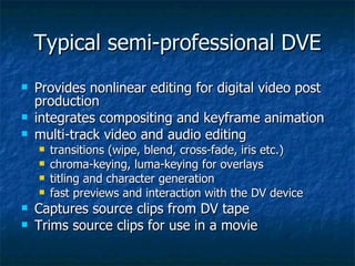 Typical semi-professional DVE Provides nonlinear editing for digital video post production integrates compositing and keyframe animation multi-track video and audio editing transitions (wipe, blend, cross-fade, iris etc.) chroma-keying, luma-keying for overlays titling and character generation fast previews and interaction with the DV device Captures source clips from DV tape Trims source clips for use in a movie 