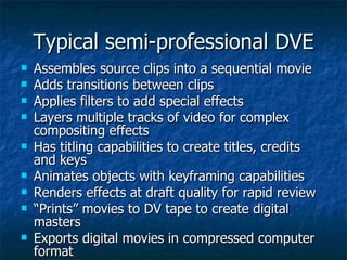 Typical semi-professional DVE Assembles source clips into a sequential movie Adds transitions between clips Applies filters to add special effects Layers multiple tracks of video for complex compositing effects Has titling capabilities to create titles, credits and keys Animates objects with keyframing capabilities Renders effects at draft quality for rapid review “ Prints” movies to DV tape to create digital masters Exports digital movies in compressed computer format 