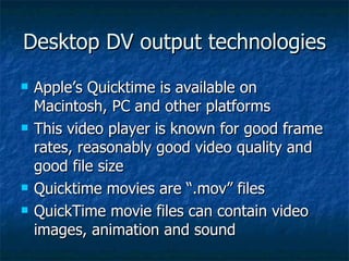 Desktop DV output technologies Apple’s Quicktime is available on Macintosh, PC and other platforms This video player is known for good frame rates, reasonably good video quality and good file size Quicktime movies are “.mov” files QuickTime movie files can contain video images, animation and sound 