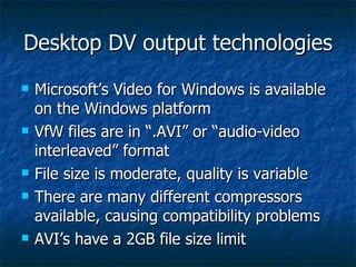 Desktop DV output technologies Microsoft’s Video for Windows is available on the Windows platform VfW files are in “.AVI” or “audio-video interleaved” format File size is moderate, quality is variable There are many different compressors available, causing compatibility problems AVI’s have a 2GB file size limit 